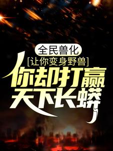 无删减全民兽化：让你变身野兽，你却打赢天下长蟒？叶风陆箐箐秦夜茹秦小明_全民兽化：让你变身野兽，你却打赢天下长蟒？(叶风陆箐箐秦夜茹秦小明)小说无弹窗