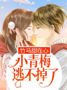 无广告小说竹马甜在心，小青梅逃不掉了顾父江梓玥顾雨顾母_竹马甜在心，小青梅逃不掉了(顾父江梓玥顾雨顾母)无弹窗大结局