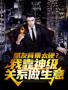 朋友背景太硬？我靠神级关系做生意张峰刘哥苏晴唐佳佳全本小说_朋友背景太硬？我靠神级关系做生意免费全本
