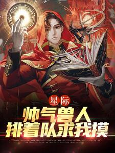 最近很火的小说《星际：帅气兽人排着队求我摸》小说_(主角是年荼西昂·莱恩陆湛)星际：帅气兽人排着队求我摸小说全文阅读
