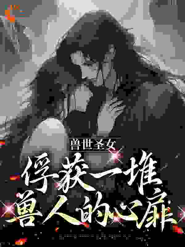 全文免费兽世圣女，俘获一堆兽人的心扉_兽世圣女，俘获一堆兽人的心扉(初轻狮烈初落狮意)小说全文阅读