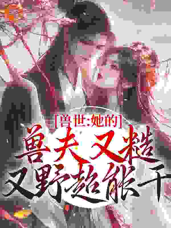 最近很火的小说兽世：她的兽夫又糙又野超能干_兽世：她的兽夫又糙又野超能干(青柚云朵姐风野俢宁)小说全本