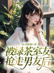 全本被绿茶室友抢走男友后白薇薇钟燕于青葵周一杭_被绿茶室友抢走男友后(白薇薇钟燕于青葵周一杭)全文阅读