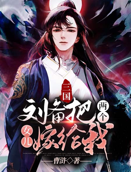 三国：刘备把两个女儿嫁给我刘备关羽张飞丁利免费全本_三国：刘备把两个女儿嫁给我小说全文免费阅读