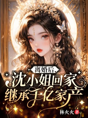 全文免费《离婚后，沈小姐回家继承千亿家产》小说_(主角是沈棠谢南川谢爷爷沈澜青)离婚后，沈小姐回家继承千亿家产小说阅读
